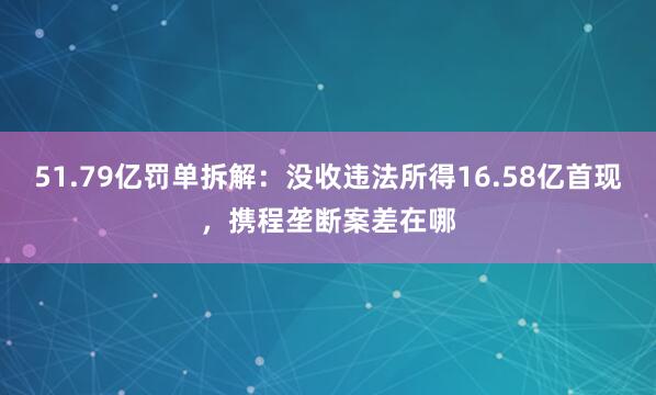 51.79亿罚单拆解：没收违法所得16.58亿首现，携程垄断案差在哪