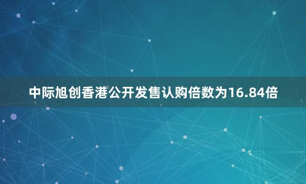 中际旭创香港公开发售认购倍数为16.84倍